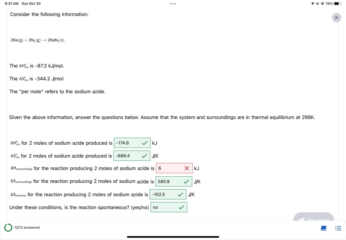 9:31 AM Sun Oct 30
Consider the following information:
2Na(g) + 3N₂(g) → 2NaN3(s)
The AH is -87.3 kJ/mol.
The ASn is -344.2 J/mol.
The "per mole" refers to the sodium azide.
J/K
AHn for 2 moles of sodium azide produced is -174.6
ASn for 2 moles of sodium azide produced is -688.4
AHsurroundings for the reaction producing 2 moles of sodium azide is 6
ASsurroundings for the reaction producing 2 moles of sodium azide is 585.9
ASuniverse for the reaction producing 2 moles of sodium azide is -102.5
Under these conditions, is the reaction spontaneous? (yes/no) no
Given the above information, answer the questions below. Assume that the system and surroundings are in thermal equilibrium at 298K.
12/13 answered
:
✓ KJ
X KJ
✓ J/K
174%
✓ J/K
Docubmit
X
!!!