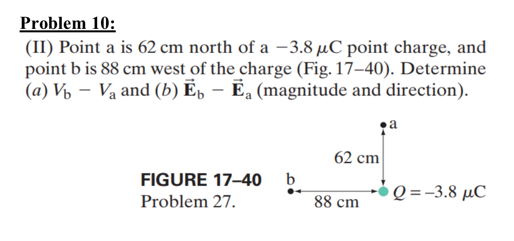 Problem 10:
(II) Point a is 62 cm north of a -3.8 μC point charge, and
point b is 88 cm west of the charge (Fig. 17-40). Determine
(a) V₁ Va and (b) Еы - Еa (magnitude and direction).
⚫ a
62 cm
FIGURE 17-40 b
Q=−3.8 μC
Problem 27.
88 cm