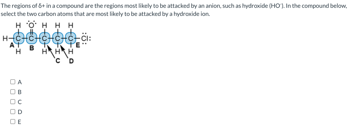 The regions of 8+ in a compound are the regions most likely to be attacked by an anion, such as hydroxide (HO). In the compound below,
select the two carbon atoms that are most likely to be attacked by a hydroxide ion.
HOHHH
oooooä:
HHH
C D
AT
H
A
U
O
E
B
E