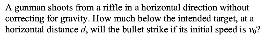 A gunman shoots from a riffle in a horizontal direction without
correcting for gravity. How much below the intended target, at a
horizontal distance d, will the bullet strike if its initial speed is vo?