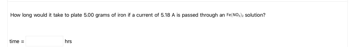 How long would it take to plate 5.00 grams of iron if a current of 5.18 A is passed through an Fe(NO3)2 Solution?
time =
hrs