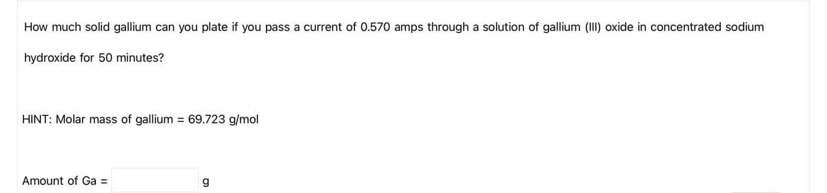 How much solid gallium can you plate if you pass a current of 0.570 amps through a solution of gallium (III) oxide in concentrated sodium
hydroxide for 50 minutes?
HINT: Molar mass of gallium = 69.723 g/mol
Amount of Ga =
g