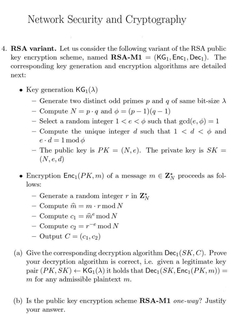 Network Security and Cryptography
4. RSA variant. Let us consider the following variant of the RSA public
key encryption scheme, named RSA-M1 = (KG1, Enc1, Dec1). The
corresponding key generation and encryption algorithms are detailed
next:
Key generation KG|(A)
Generate two distinct odd primes p and q of same bit-size X
Compute N = p.q and o = (p– 1)(q – 1)
Select a random integer 1 < e < o such that ged(e, 6) = 1
- Compute the unique integer d such that 1 <d < ¢ and
e.d = 1 mod o
(N, e). The private key is SK
The public key is PK
(N, e, d)
Encryption Enc1 (PK, m) of a message m e Zy proceeds as fol-
lows:
Generate a random integer r in Z
- Compute îm = m ·r mod N
- Compute ci
Compute c2 =r¯emod N
- Output C = (c1, C2)
-
me mod N
(a) Give the corresponding decryption algorithm Dec1 (SK,C). Prove
your decryption algorithm is correct, i.e. given a legitimate key
pair (PK, SK) +t KG|(A) it holds that Dec1 (SK, Enc1(PK, m)) =
m for any admissible plaintext m.
(b) Is the public key encryption scheme RSA-M1 one-way? Justify
your answer.
