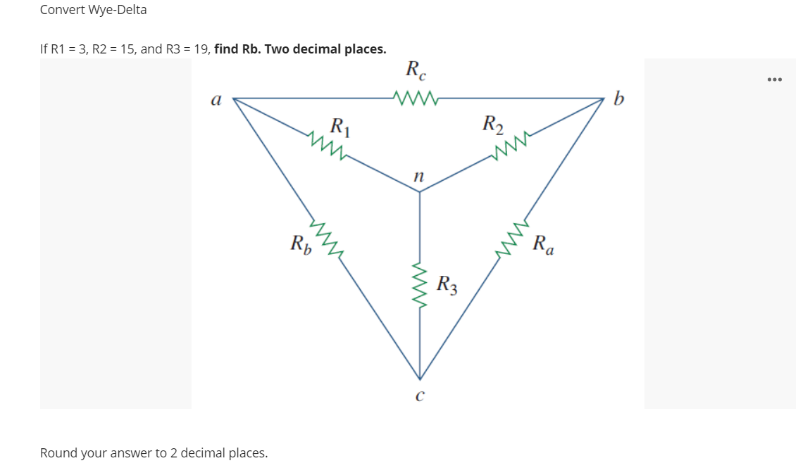 Convert Wye-Delta
If R1 = 3, R2 = 15, and R3 = 19, find Rb. Two decimal places.
R.
...
a
R1
R2
ww
Rb
Ra
R3
Round your answer to 2 decimal places.
ww
