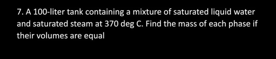 7. A 100-liter tank containing a mixture of saturated liquid water
and saturated steam at 370 deg C. Find the mass of each phase if
their volumes are equal
