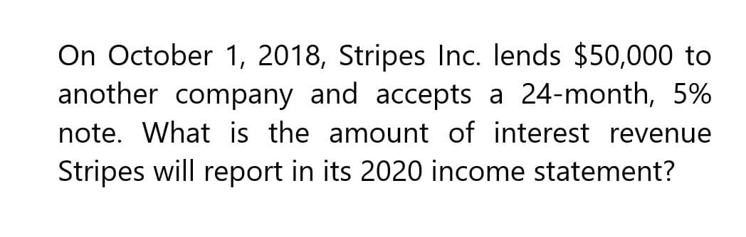 On October 1, 2018, Stripes Inc. lends $50,000 to
another company and accepts a 24-month, 5%
note. What is the amount of interest revenue
Stripes will report in its 2020 income statement?