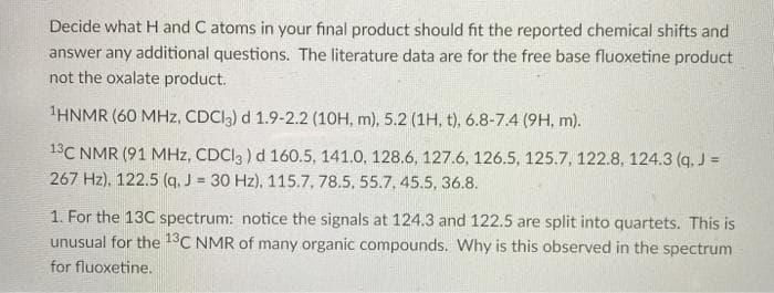 Decide what H and C atoms in your final product should fit the reported chemical shifts and
answer any additional questions. The literature data are for the free base fluoxetine product
not the oxalate product.
HNMR (60 MHz, CDCI3) d 1.9-2.2 (10H, m), 5.2 (1H, t), 6.8-7.4 (9H, m).
13C NMR (91 MHz, CDCI3 ) d 160.5, 141.0, 128.6, 127.6, 126.5, 125.7, 122.8, 124.3 (q. J =
267 Hz), 122.5 (q, J = 30 Hz), 115.7, 78.5, 55.7, 45.5, 36.8.
%3D
1. For the 13C spectrum: notice the signals at 124.3 and 122.5 are split into quartets. This is
unusual for the 1°C NMR of many organic compounds. Why is this observed in the spectrum
for fluoxetine.
