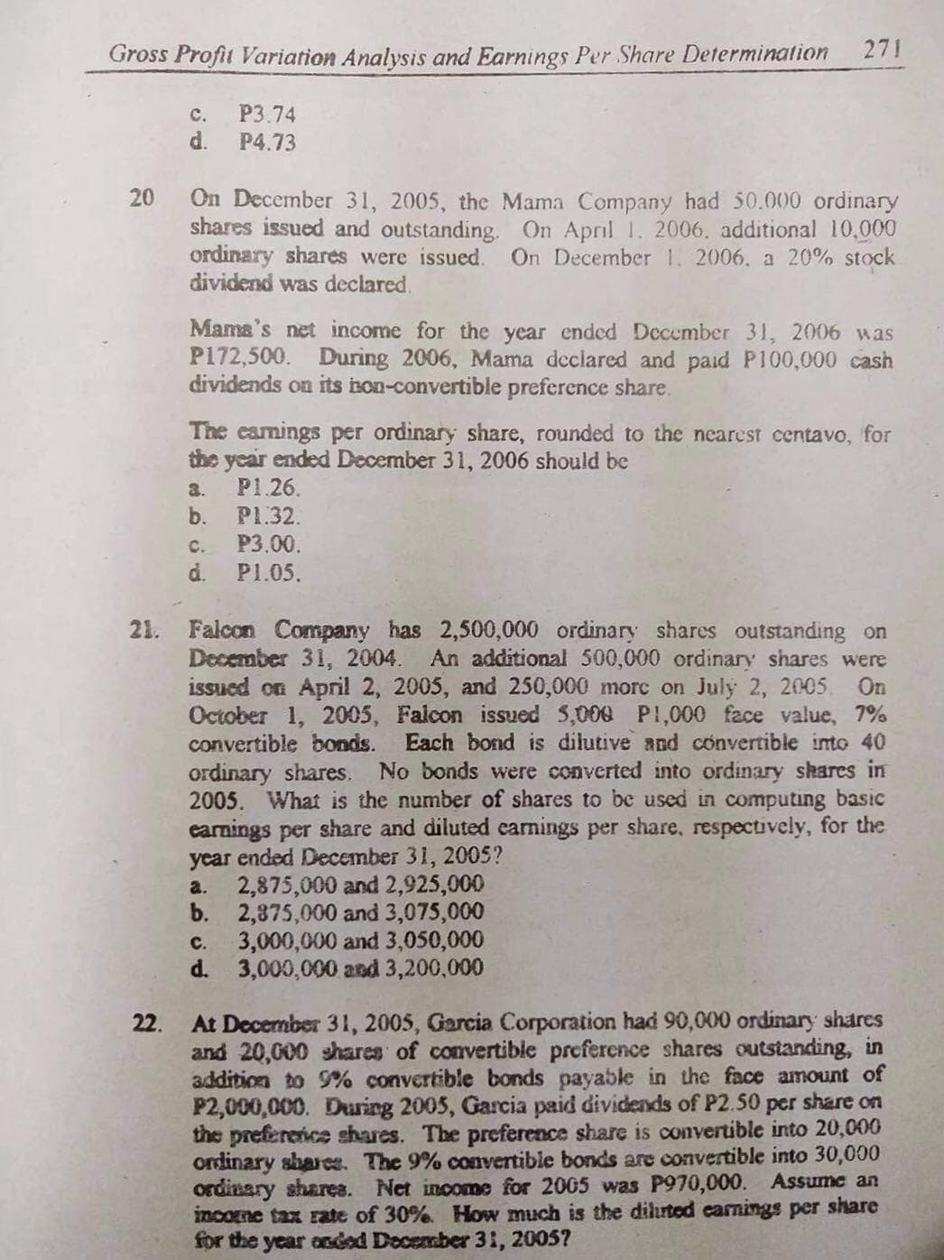 Gross Profit Variation Analysis and Earnings Per Share Determination
271
C.
P3.74
d.
P4.73
On December 31, 2005, the Mama Company had 50.000 ordinary
shares issued and outstanding. On April 1. 2006. additional 10,000
ordinary shares were issued.
dividend was declared.
On December 1. 2006. a 20% stock
Mama's net income for the year ended December 31, 2006 was
P172,500. During 2006, Mama dcclared and paid P100,000 cash
dividends on its bon-convertible preference share.
The eamings per ordinary share, rounded to the nearest centavo, for
the year ended December 31, 2006 should be
P1.26.
3.
b.
P1.32.
C.
P3.00.
d.
P1.05.
21. Falcon Company has 2,500,000 ordinary shares outstanding on
December 31, 2004.
issued on April 2, 2005, and 250,000 morc on July 2, 2005.
October 1, 2005, Falcon issued S,000 PI,000 face value, 7%
convertible bonds.
An additional 500,000 ordinary shares were
On
Each bond is dilutive and convertible into 40
No bonds were converted into ordinary shares in
ordinary shares.
2005. What is the number of shares to be used in computing basic
earnings per share and diluted earnings per share, respectively, for the
year ended December 31, 2005?
2,875,000 and 2,925,000
b. 2,875,000 and 3,075,000
3,000,000 and 3,050,000
d. 3,000,000 and 3,200,000
a.
с.
At December 3 1, 2005, Garcia Corporation had 90,000 ordinary shares
and 20,000 shares of convertibie preference shares outstanding, in
addition to 9% convertible bonds payable in the face amount of
P2,000,000. During 2005, Garcia paid dividends of P2.50 per share on
the prefereice shares. The preference share is convertible into 20,000
ordinary sharw. The 9% convertible bonds are convertible into 30,000
ordinary sharea. Net income for 2005 was P970,000. Assume an
income tax rate of 30%. How much is the diluted carnings per share
for the year onded Docember 31, 2005?
22.
20
