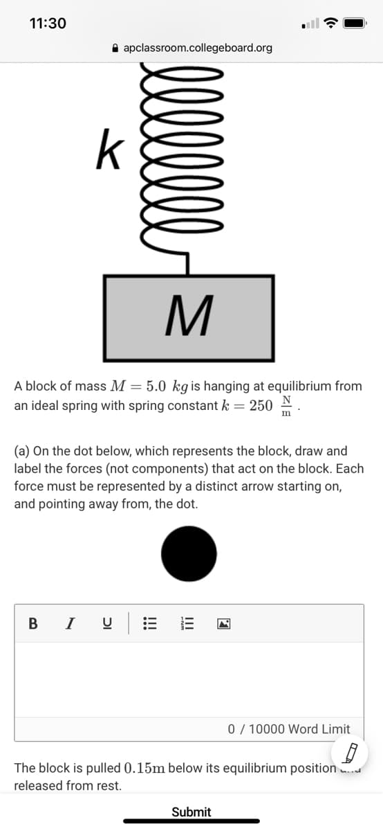 11:30
A apclassroom.collegeboard.org
k
A block of mass M = 5.0 kg is hanging at equilibrium from
an ideal spring with spring constant k = 250 N
m
(a) On the dot below, which represents the block, draw and
label the forces (not components) that act on the block. Each
force must be represented by a distinct arrow starting on,
and pointing away from, the dot.
B I
0 / 10000 Word Limit
The block is pulled 0.15m below its equilibrium position ..d
released from rest.
Submit
!!!
DI
