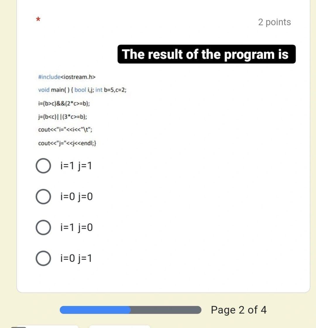 *
2 points
The result of the program is
#include<iostream.h>
void main(){ bool i,j; int b-5,c%323;
i=(b>c)&&(2*c>=b);
j=(b<c)||(3*c>=b);
cout<<"i="<<i<<"\t";
cout<<"j="<<j<<endl;}
O i=1 j=1
O i=0 j=0
O i=1 j=0
O i=0 j=1
Page 2 of 4
