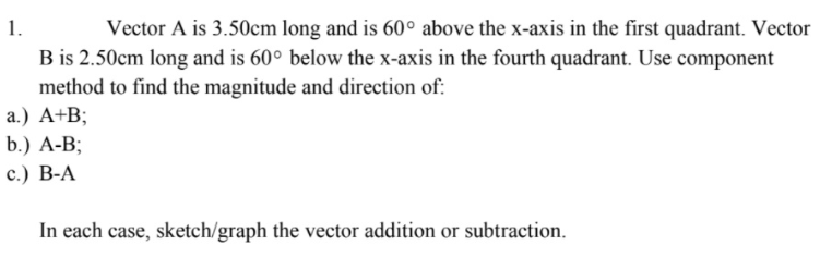 Vector A is 3.50cm long and is 60° above the x-axis in the first quadrant. Vector
B is 2.50cm long and is 60° below the x-axis in the fourth quadrant. Use component
1.
method to find the magnitude and direction of:
а.) А+B;
b.) A-B;
с.) В-А
In each case, sketch/graph the vector addition or subtraction.
