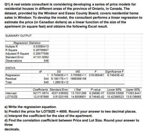 Q1) A real estate consultant is considering developing a series of price models for
residential houses in different areas of the province of Ontario, in Canada. The
dataset, provided by the Windsor and Essex County Board, covers residential home
sales in Windsor. To develop the model, the consultant performs a linear regression to
estimate the price (in Canadian dollars) as a linear function of the size of the
apartment (in square feet) and obtains the following Excel result.
SUMMARY OUTPUT
Regression Statistics
Multiple R
R Square
Adjusted R Square
Standard Error
Observations
0.53580413
0.28708607
0.28577556
41101.9362
546
ANOVA
df
MS
Significance F
1 3.70082E+11 3.7008E+11 219.065461 6.74643E-42
Regression
Residual
Total
544 9.19017E+11 1689369158
545
1.2891E+12
Coefficients Standard Error
62171.5874 4537.036582 13.7031268 6.2969E-37 53259.33066 71083.8441
t Stat
P-value
Lower 95%
Upper 95%
Intercept
LOTSIZE
12.0187669
0.81203165 14.8008601 6.7464E-42 10.42366523 13.6138685
a) Write the regression equation.
b) Predict the price for LOTSIZE = 4000. Round your answer to two decimal places.
c) Interpret the coefficient for the size of the apartment.
d) Find the correlation coefficient between Price and Lot Size. Round your answer to
three
decimals.
