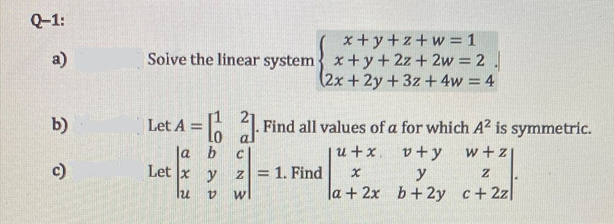 Q-1:
x + y+z+w = 1
Soive the linear system x+ y+ 2z+ 2w = 2
(2x+2y+3z + 4w = 4
a)
b)
Let A = |. Find all values of a for which A2 is symmetric.
a
u+x,
v + y
w+z
c)
Let x
z =1. Find
y.
la+ 2x b+ 2y
wl
c+ 2z
