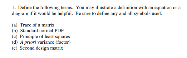 1. Define the following terms. You may illustrate a definition with an equation or a
diagram if it would be helpful. Be sure to define any and all symbols used.
(a) Trace of a matrix
(b) Standard normal PDF
(c) Principle of least squares
(d) A priori variance (factor)
(e) Second design matrix
