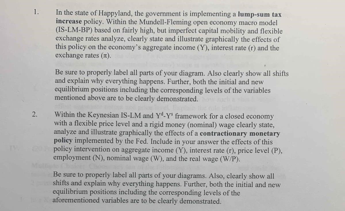 1.
In the state of Happyland, the government is implementing a lump-sum tax
increase policy. Within the Mundell-Fleming open economy macro model
(IS-LM-BP) based on fairly high, but imperfect capital mobility and flexible
exchange rates analyze, clearly state and illustrate graphically the effects of
this policy on the economy's aggregate income (Y), interest rate (r) and the
exchange rates (T).
Be sure to properly label all parts of your diagram. Also clearly show all shifts
and explain why everything happens. Further, both the initial and new
equilibrium positions including the corresponding levels of the variables
mentioned above are to be clearly demonstrated.
Within the Keynesian IS-LM and Yd-Ys framework for a closed economy
with a flexible price level and a rigid money (nominal) wage clearly state,
analyze and illustrate graphically the effects of a contractionary monetary
policy implemented by the Fed. Include in your answer the effects of this
20 policy intervention on aggregate income (Y), interest rate (r), price level (P),
employment (N), nominal wage (W), and the real wage (W/P):
Chairt Ch
Be sure to properly label all parts of your diagrams. Also, clearly show all
shifts and explain why everything happens. Further, both the initial and new
equilibrium positions including the corresponding levels of the
aforementioned variables are to be clearly demonstrated.
en
2.
