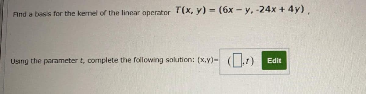 Find a basis for the kernel of the linear operator T(X, y) = (6x - y, -24x + 4y),
Using the parameter t, complete the following solution: (x,y)= (| |,t)
Edit
