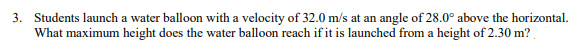 3. Students launch a water balloon with a velocity of 32.0 m/s at an angle of 28.0° above the horizontal.
What maximum height does the water balloon reach if it is launched from a height of 2.30 m?

