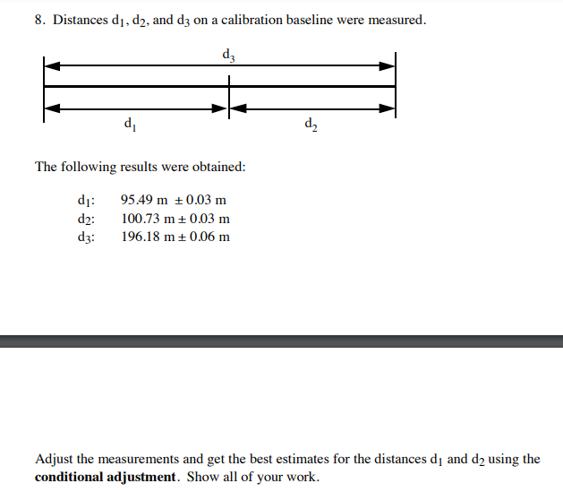8. Distances di, d2, and d3 on a calibration baseline were measured.
d3
d,
'p
The following results were obtained:
dị:
95.49 m + 0.03 m
d2:
100.73 m + 0.03 m
dz:
196.18 m + 0.06 m
Adjust the measurements and get the best estimates for the distances d1 and d2 using the
conditional adjustment. Show all of your work.
