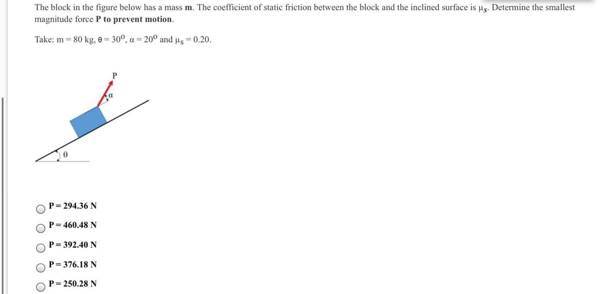 The block in the figure below has a mass m. The coefficient of static friction between the block and the inclined surface is ug. Determine the smallest
magnitude force P to prevent motion.
Take: m = 80 kg, e = 30°, a = 20° and us = 0.20.
P= 294.36 N
P= 460.48 N
P= 392.40 N
P= 376.18 N
P= 250.28 N

