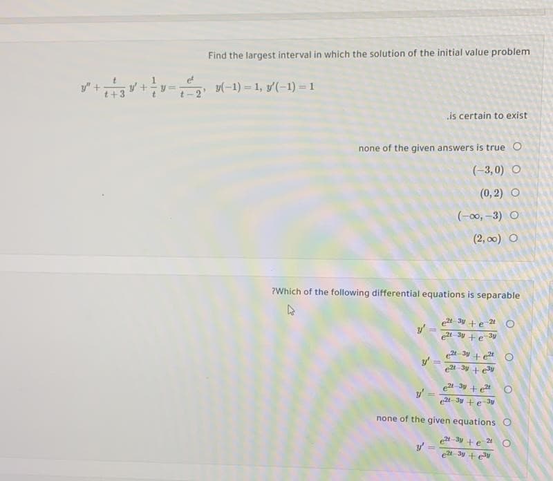 Find the largest interval in which the solution of the initial value problem
y"++= (-1) = 1, v'(-1) = 1
is certain to exist
none of the given answers is true O
(-3,0) O
(0, 2) O
(-00, -3) O
(2, 00) O
?Which of the following differential equations is separable
et 3y +e 2t
e2t-3y +e 3y
et-3y + e2t
y'
e2t-3y +et
y'
e2t-3y +e 30
none of the given equations O
t-3y +e 24
e2t 3y + e3W
