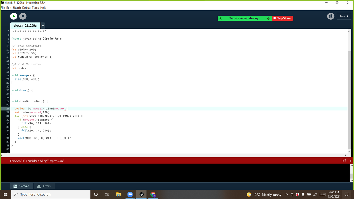 O sketch_211209a | Processing 3.5.4
O X
File Edit Sketch Debug Tools Help
Java v
You are screen sharing
I Stop Share
sketch_211209a
******/
9 import javax.swing.JOptionPane;
10
11 //Global Constants
12 int WIDTH= 100;
13 int HEIGHT= 50;
14 int NUMBER_OF_BUTTONS= 8;
15
16 //Global Variables
17 int index;
18
19 void setup () {
size (800, 400);
21 }
20
22
23 void draw () {
24 }
25
26 void drawButtonBar () {
27
boolean bo=mouseX<=100&&mouseX<;
int index=mouseX/100;
28
29
for (int i=0; i<NUMBER_OF_BUTTONS; i++) {
if (mouseY<=30&&bo) {
fill(20, 234, 200);
} else {
30
31
32
33
fill(20, 34, 200);
}
rect (WIDTH*i, 0, WIDTH, HEIGHT);
34
35
36
37
}
38
39
Error on "<" Consider adding "Expression"
>- Console
A Errors
4:05 PM
e Type here to search
-2°C Mostly sunny
12/9/2021
