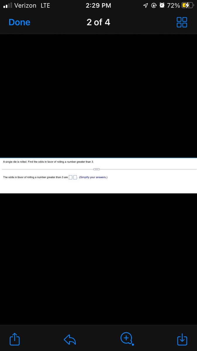 l Verizon LTE
2:29 PM
9 @ 0 72% 4
Done
2 of 4
88
A single die is rolled. Find the odds in favor of rolling a number greater than 3.
The odds in favor of rolling a number greater than 3 are : . (Simplify your answers.)
+
