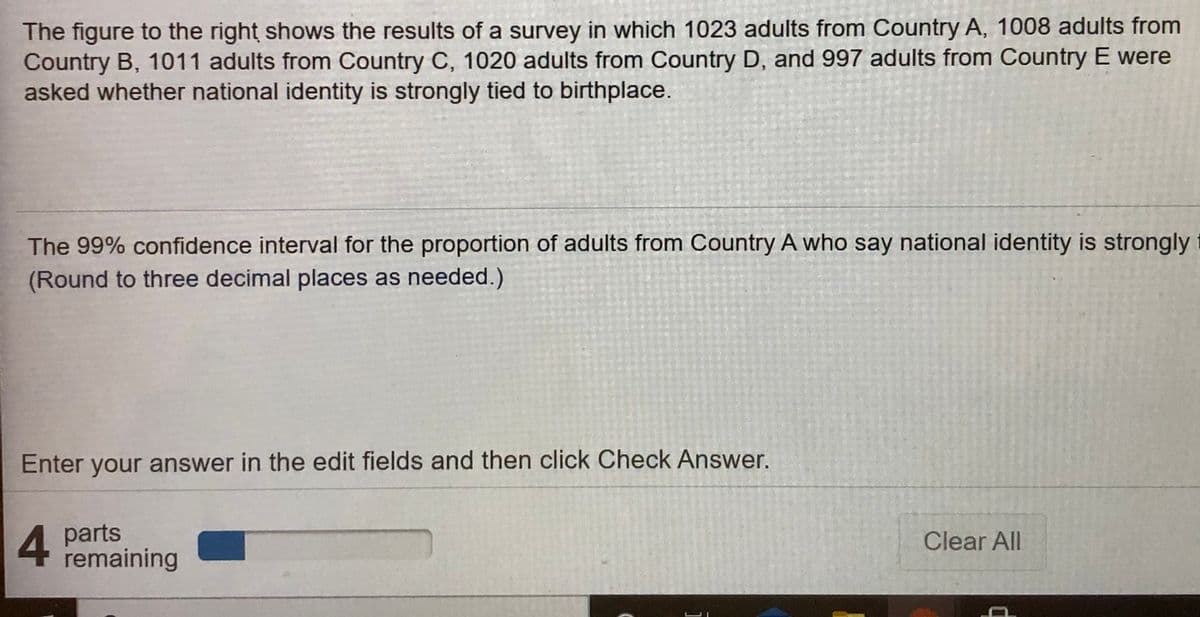 The figure to the right shows the results of a survey in which 1023 adults from Country A, 1008 adults from
Country B, 1011 adults from Country C, 1020 adults from Country D, and 997 adults from Country E were
asked whether national identity is strongly tied to birthplace.
The 99% confidence interval for the proportion of adults from Country A who say national identity is strongly
(Round to three decimal places as needed.)
Enter your answer in the edit fields and then click Check Answer.
4 parts
remaining
Clear All
