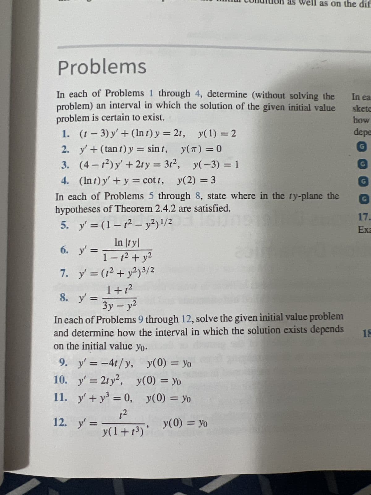 Problems
In each of Problems 1 through 4, determine (without solving the
problem) an interval in which the solution of the given initial value
problem is certain to exist.
1.
(1-3) y' + (Int) y = 21, y(1) = 2
2. y' + (tant) y = sint,
y(π) = 0
3.
(4-1²) y' + 2ty = 3t², y(-3) = 1
4. (Int) y' + y = cott, y(2) = 3
In each of Problems 5 through 8, state where in the ty-plane the
hypotheses of Theorem 2.4.2 are satisfied.
5. y' = (1-₁² - y²) ¹1/216171810
6.
7.
8. y' =
9. y' = -4t/y,
10.
y' = 2ty²,
11. y' + y² = 0,
1²
y(1+1³)
In |ty|
y'
y² = ₁-1² + y²
y' = (1² + y²) 3/2
1+1²
3y - y²
In each of Problems 9 through 12, solve the given initial value problem
and determine how the interval in which the solution exists depends 18
on the initial value yo.
12.
y' =
y(0) = yo
as we ell as on the dif
y(0) = yo
y(0) = yo
y(0) = yo
In ear
sketc
how
depe
G
G
G
17.
Exa