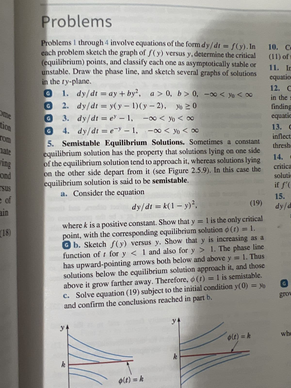 come
tion
rom
mate
ing
ond
rsus
e of
(18)
Problems
Problems I through 4 involve equations of the form dy/dt = f(y). In
each problem sketch the graph of f(y) versus y, determine the critical
(equilibrium) points, and classify each one as asymptotically stable or
unstable. Draw the phase line, and sketch several graphs of solutions
in the ry-plane.
G 1. dy/dt = ay+by², a > 0, b>0, -∞<yo <∞
dy/dt = y(y - 1)(y-2), Yo ≥ 0
G
2.
3.
dy/dt = e" - 1, -∞ 108
4. dy/dt = e) -1,00<yo <∞
G
G
5. Semistable Equilibrium Solutions. Sometimes a constant
equilibrium solution has the property that solutions lying on one side
of the equilibrium solution tend to approach it, whereas solutions lying
on the other side depart from it (see Figure 2.5.9). In this case the
equilibrium solution is said to be semistable.
a. Consider the equation
dy/dt = k(1 - y)²,
(19)
where k is a positive constant. Show that y = 1 is the only critical
point, with the corresponding equilibrium solution (t) = 1.
Gb. Sketch f(y) versus y. Show that y is increasing as a
function of t for y< 1 and also for y> 1. The phase line
has upward-pointing arrows both below and above y = 1. Thus
solutions below the equilibrium solution approach it, and those
above it grow farther away. Therefore, (t) = 1 is semistable.
c. Solve equation (19) subject to the initial condition y(0) = yo
and confirm the conclusions reached in part b.
У4
k
o(t) = k
y
k
o(t) = k
10. C
(11) of
11. In
equatio
12. C
in the s
finding
equatic
13. C
inflect
thresh
14. C
critica
solutio
if f'(
15.
dy/d
G
grov
whe