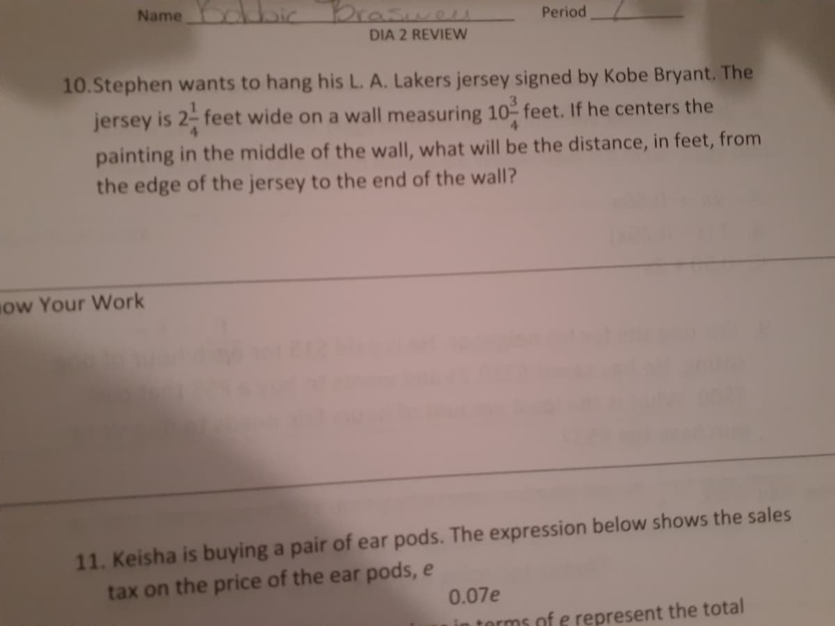 Name bic Brasweu
Period
DIA 2 REVIEW
10.Stephen wants to hang his L. A. Lakers jersey signed by Kobe Bryant. The
jersey is 2- feet wide on a wall measuring 10 feet. If he centers the
painting in the middle of the wall, what will be the distance, in feet, from
the edge of the jersey to the end of the wall?
ow Your Work
11. Keisha is buying a pair of ear pods. The expression below shows the sales
tax on the price of the ear pods, e
0.07e
in terms of e represent the total
