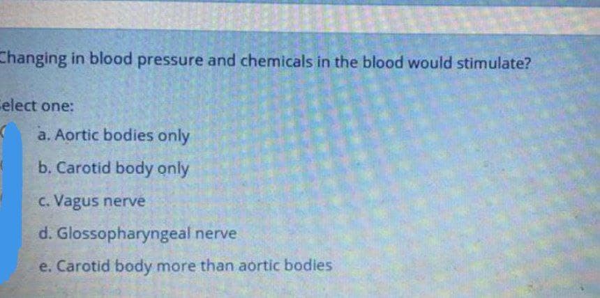 Changing in blood pressure and chemicals in the blood would stimulate?
Celect one:
a. Aortic bodies only
b. Carotid body only
C. Vagus nerve
d. Glossopharyngeal nerve
e. Carotid body more than aortic bodies
