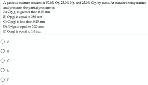 A gaseous mixture consists of 50.0% O2 25.0% N2, and 25.0% Cl2, by mass. At standard temperature
and pressure, the partial pressure of:
A) Cl2(g) is greater than 0.25 atm
B) O2(g) is equal to 380 torr
C) C2(g) is less than 0.25 atm
D) N2(g) is equal to 0.20 atm
E) O2(g) is equal to 1.6 atm
O A
Ов
O D
O E
