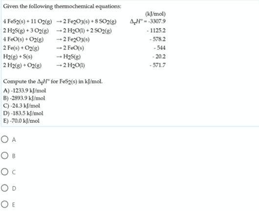 Given the following thermochemical equations:
(kJ/mol)
AH° = -3307.9
4 FeS2(s) + 11 O2(g) -2 Fe2O3(s) + 8 SO2(g)
- 1125.2
2 H2S(g) + 3 O2(g) -2 H2O(1) + 2 SO2(g)
4 FeO(s) + O2(g)
2 Fe(s) + O2(g)
H2(g) + S(s)
2 H2(g) + O2(8)
-2 Fe2O3(s)
- 578.2
-2 FeO(s)
-- H2S(g)
-2 H20(1)
-544
- 20.2
- 571.7
Compute the AgH" for FeS2(s) in kJ/mol.
A) -1233.9 kJ/mol
B) -2893.9 kJ/mol
C) -24.3 kJ/mol
D) -183.5 kJ/mol
E) -70.0 kJ/mol
O A
O B
Oc
O D
O E
