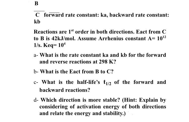 В
C forward rate constant: ka, backward rate constant:
kb
Reactions are 1“ order in both directions. Eact from C
to B is 42kJ/mol. Assume Arrhenius constant A= 1012
1/s. Keq= 10
a- What is the rate constant ka and kb for the forward
and reverse reactions at 298 K?
b- What is the Eact from B to C?
c- What is the half-life's t/2 of the forward and
backward reactions?
d- Which direction is more stable? (Hint: Explain by
considering of activation energy of both directions
and relate the energy and stability.)
