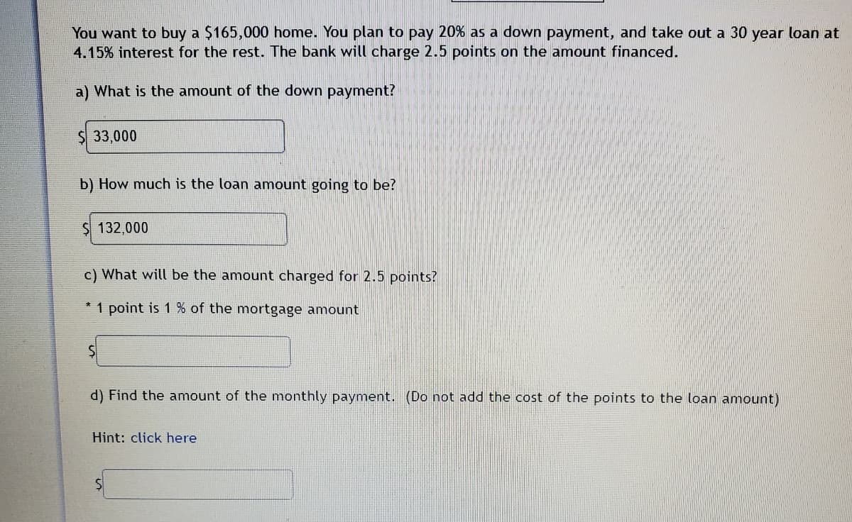 You want to buy a $165,000 home. You plan to pay 20% as a down payment, and take out a 30 year loan at
4.15% interest for the rest. The bank will charge 2.5 points on the amount financed.
a) What is the amount of the down payment?
$ 33,000
b) How much is the loan amount going to be?
$ 132,000
c) What will be the amount charged for 2.5 points?
1 point is 1 % of the mortgage amount
d) Find the amount of the monthly payment. (Do not add the cost of the points to the loan amount)
Hint: click here
