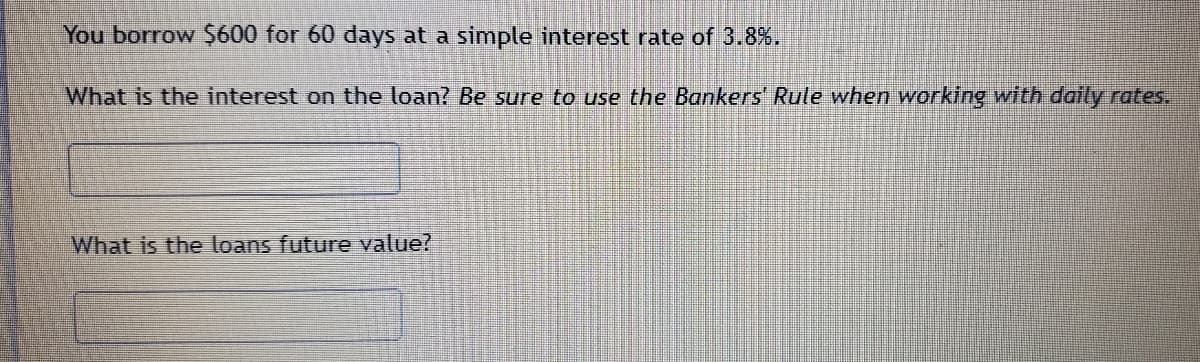 You borrow $600 for 60 days at a simple interest rate of 3.8%.
What is the interest on the loan? Be sure to use the Bankers Rule when working with daily rates.
What is the loans future value?
