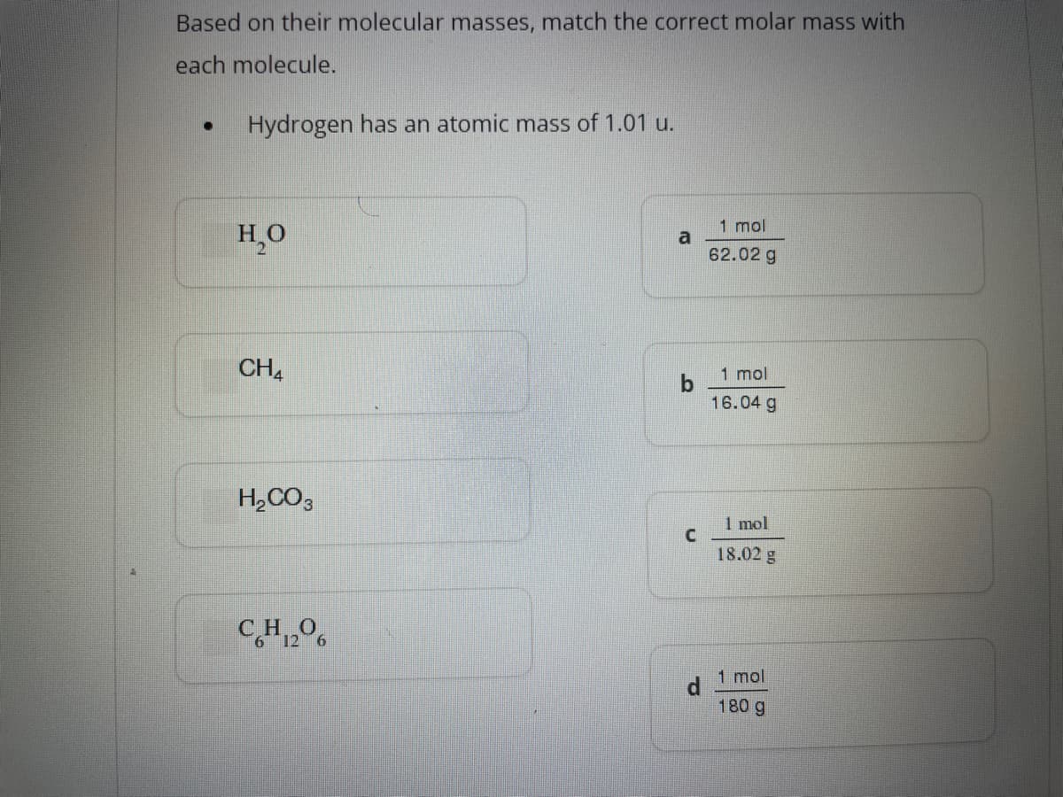 Based on their molecular masses, match the correct molar mass with
each molecule.
●
Hydrogen has an atomic mass of 1.01 u.
H₂O
CH4
H₂CO3
CH₂06
a
d
1 mol
62.02 g
1 mol
16.04 g
1 mol
18.02 g
1 mol
180 g