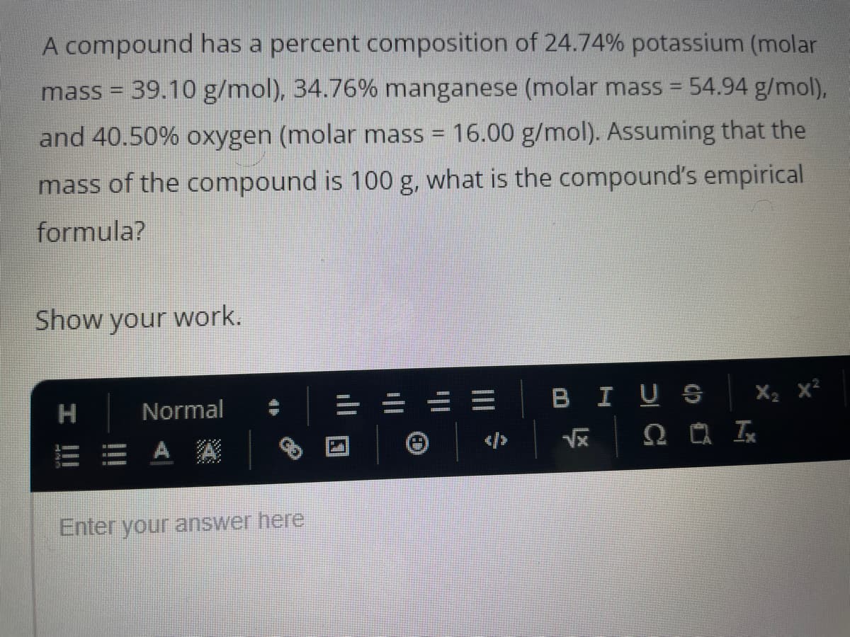 A compound has a percent composition of 24.74% potassium (molar
mass = 39.10 g/mol), 34.76% manganese (molar mass = 54.94 g/mol),
and 40.50% oxygen (molar mass = 16.00 g/mol). Assuming that the
mass of the compound is 100 g, what is the compound's empirical
formula?
Show your work.
H
!!!
Normal
= A
Enter your answer here
ill
|||
BI US
√x
X₂ X²
ΩΟΙ