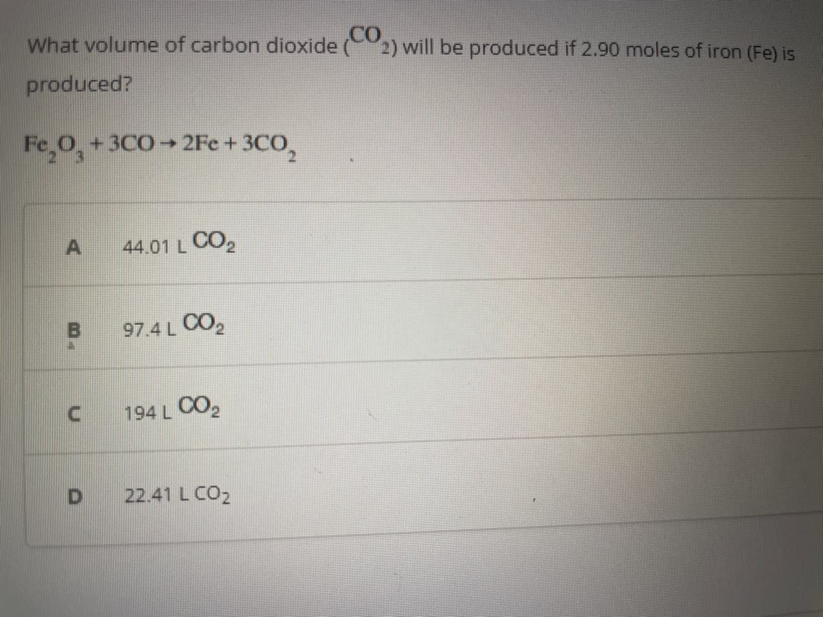 CO
What volume of carbon dioxide (2) will be produced if 2.90 moles of iron (Fe) is
produced?
Fe₂O3 + 3C0→2Fe + 3CO,
A
44.01 L CO₂
97.4 L CO₂
194 L CO₂
22.41 L CO₂