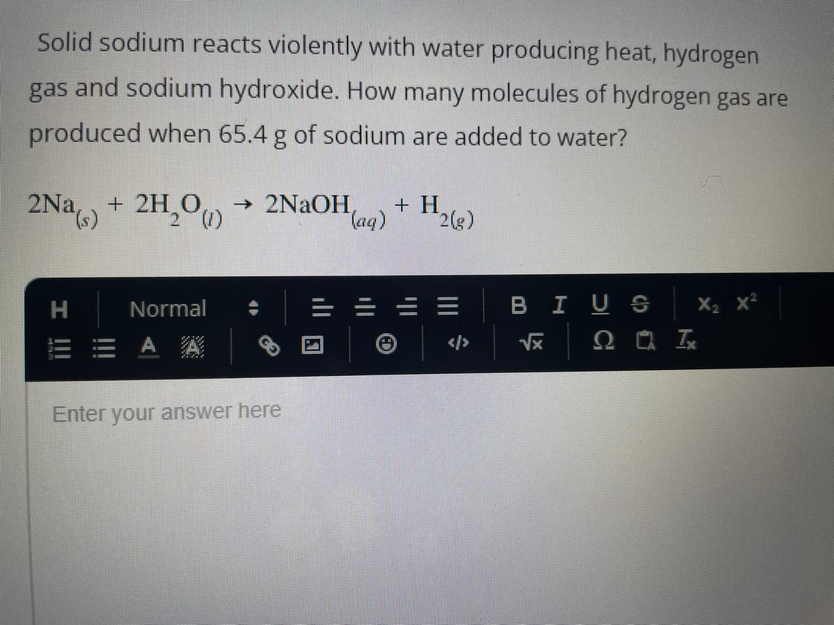 Solid sodium reacts violently with water producing heat, hydrogen
gas and sodium hydroxide. How many molecules of hydrogen gas are
produced when 65.4 g of sodium are added to water?
2Na(s)
H
I |||
+ 2H₂O → 2NaOH,
Normal
Enter your answer here
(aq)
+ H
2(g)
X₂ X²
20 Ix
BIUS