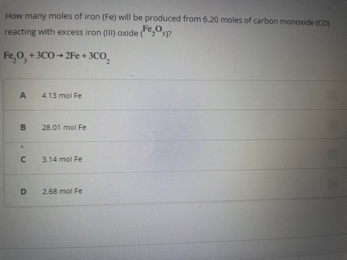 How many moles of iron (Fe) will be produced from 6.20 moles of carbon monoxide (CO)
reacting with excess iron (III) oxide (Fe₂O
23)?
Fe₂O3 + 3C0→2Fe +3CO₂
A 4.13 mol Fe
00
B
C
28.01 mol Fe
3.14 mol Fe
2.68 mol Fe