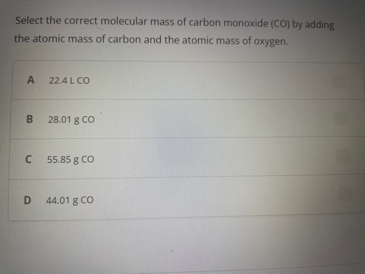 Select the correct molecular mass of carbon monoxide (CO) by adding
the atomic mass of carbon and the atomic mass of oxygen.
A 22.4 L CO
B 28.01 g CO
U
55.85 g CO
D 44.01 g CO