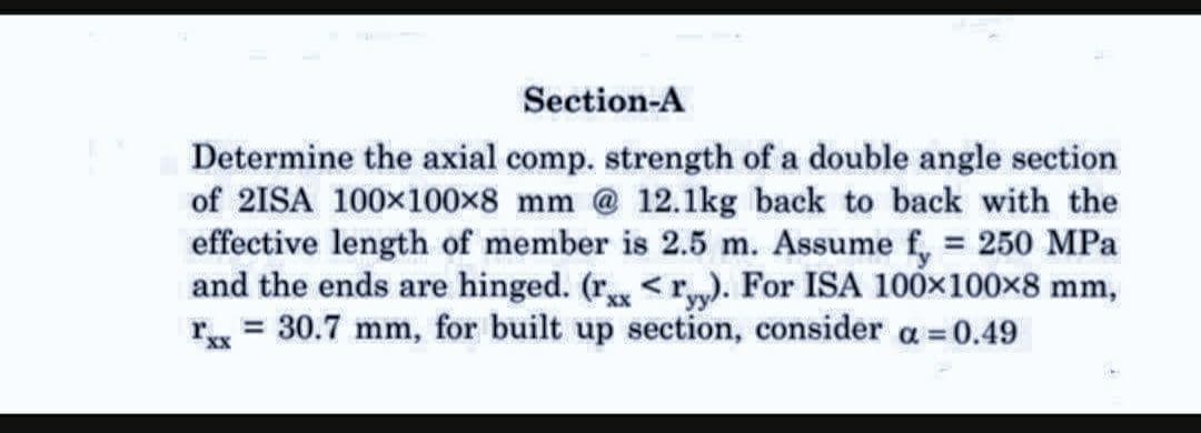 Section-A
Determine the axial comp. strength of a double angle section
of 2ISA 100x100x8 mm @ 12.1kg back to back with the
effective length of member is 2.5 m. Assume f, = 250 MPa
and the ends are hinged. (r<ryy). For ISA 100×100×8 mm,
r = 30.7 mm, for built up section, consider a = 0.49