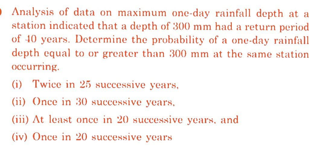 Analysis of data on maximum one-day rainfall depth at a
station indicated that a depth of 300 mm had a return period
of 40 years. Determine the probability of a one-day rainfall
depth equal to or greater than 300 mm at the same station
occurring.
(i) Twice in 25 successive years,
(ii) Once in 30 successive years,
(iii) At least once in 20 successive years, and
(iv) Once in 20 successive years