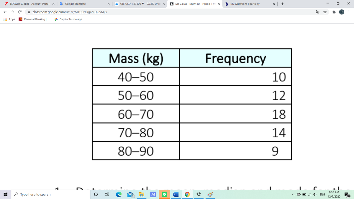 7 BDSwiss Global - Account Portal x
* Google Translate
GBPUSD 1.33300 v -0.73% Unna x
A Ms Callas - MDM4U - Period 1 9: x
b My Questions | bartleby
+
i classroom.google.com/u/1/c/MTUONDg4MDQ5Mjlx
P
E Apps
Personal Banking ...
* Captionless Image
Mass (kg)
Frequency
40–50
10
50–60
12
60–70
18
70–80
14
80–90
9:35 AM
O Type here to search
IA
w
G 4x ENG
12/7/2020
