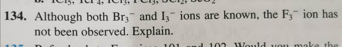 4,
134. Although both Br3 and Iz ions are known, the F3 ion has
not been observed. Explain.
101
ond 102
Would vou make the
