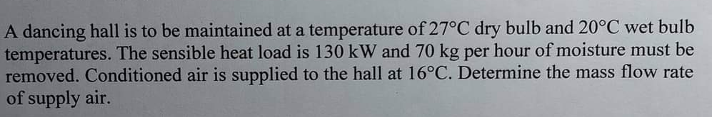 A dancing hall is to be maintained at a temperature of 27°C dry bulb and 20°C wet bulb
temperatures. The sensible heat load is 130 kW and 70 kg per hour of moisture must be
removed. Conditioned air is supplied to the hall at 16°C. Determine the mass flow rate
of supply air.
