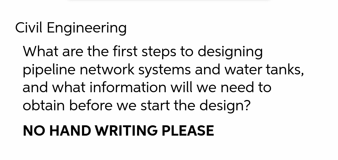 Civil Engineering
What are the first steps to designing
pipeline network systems and water tanks,
and what information will we need to
obtain before we start the design?
NO HAND WRITING PLEASE