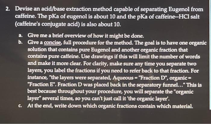 2. Devise an acid/base extraction method capable of separating Eugenol from
caffeine. The pKa of eugenol is about 10 and the pKa of caffeine--HCl salt
(caffeine's conjugate acid) is also about 10.
a. Give me a brief overview of how it might be done.
b. Give a concise, full procedure for the method. The goal is to have one organic
solution that contains pure Eugenol and another organic fraction that
contains pure e caffeine. Use drawings if this will limit the number of words
and make it more clear. For clarity, make sure any time you separate two
layers, you label the fractions if you need to refer back to that fraction. For
instance, "the layers were separated, Aqueous = "Fraction D", organic=
"Fraction E". Fraction D was placed back in the separatory funnel..." This is
best because throughout your procedure, you will separate the "organic
layer" several times, so you can't just call it 'the organic layer'.
c. At the end, write down which organic fractions contain which material.