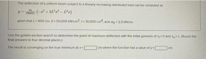 The deflection of a uniform beam subject to a linearly increasing distributed load can be computed as
My
YTELL
+21²-L¹z)
given that L-600 cm, E=50,000 kN/cm2, /-30,000 cm4, and wo-2.5 kN/cm.
Use the golden-section search to determine the point of maximum deflection with the initial guesses of x=0 and x=L. (Round the
final answers to four decimal places.)
cm.
cm where the function has a value of y=1
The result is converging on the true minimum at x=